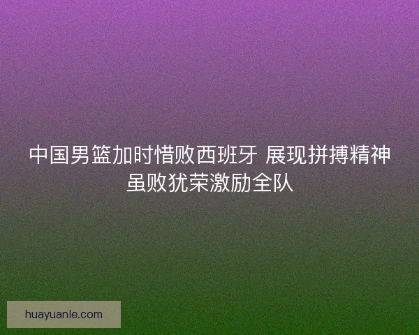 中国男篮加时惜败西班牙 展现拼搏精神虽败犹荣激励全队