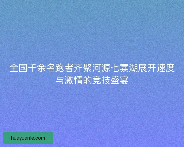 全国千余名跑者齐聚河源七寨湖展开速度与激情的竞技盛宴 全国千余名跑者齐聚河源七寨湖展开速度与激情的竞技盛宴