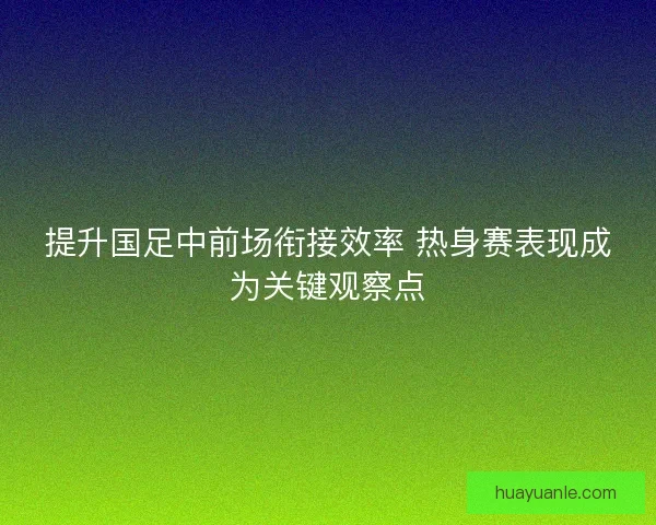 提升国足中前场衔接效率 热身赛表现成为关键观察点