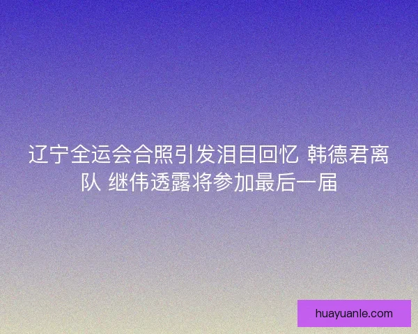 辽宁全运会合照引发泪目回忆 韩德君离队 继伟透露将参加最后一届 辽宁全运会合照引发泪目回忆 韩德君离队 继伟透露将参加最后一届