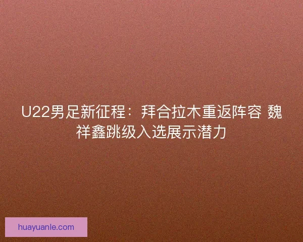 U22男足新征程：拜合拉木重返阵容 魏祥鑫跳级入选展示潜力