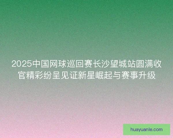 2025中国网球巡回赛长沙望城站圆满收官精彩纷呈见证新星崛起与赛事升级