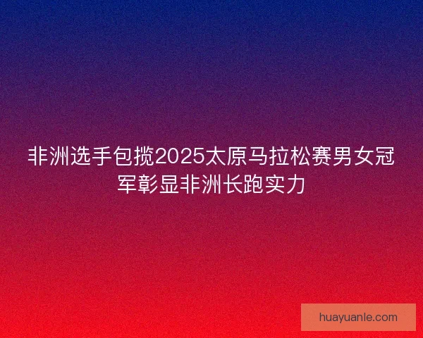 非洲选手包揽2025太原马拉松赛男女冠军彰显非洲长跑实力