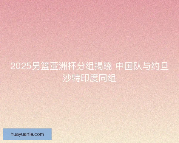 2025男篮亚洲杯分组揭晓 中国队与约旦沙特印度同组 2025男篮亚洲杯分组揭晓 中国队与约旦沙特印度同组