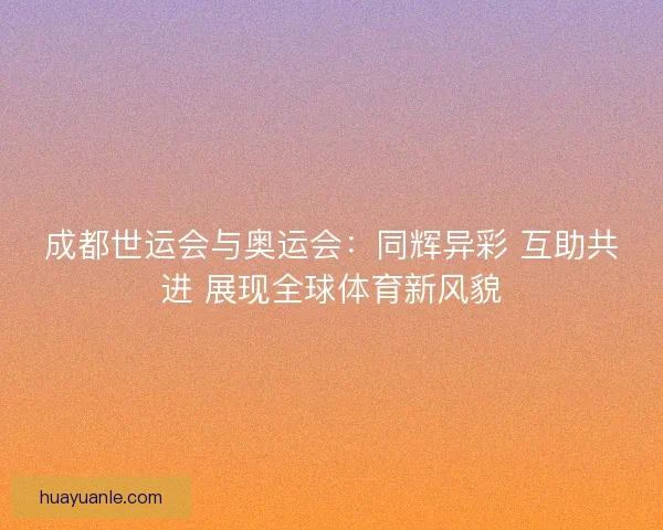 成都世运会与奥运会:同辉异彩 互助共进 展现全球体育新风貌 成都世运会与奥运会:同辉异彩 互助共进 展现全球体育新风貌