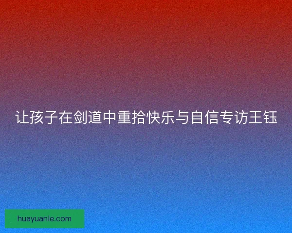 让孩子在剑道中重拾快乐与自信专访王钰 让孩子在剑道中重拾快乐与自信专访王钰