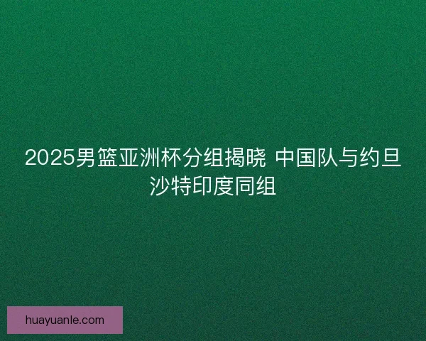 2025男篮亚洲杯分组揭晓 中国队与约旦沙特印度同组 2025男篮亚洲杯分组揭晓 中国队与约旦沙特印度同组
