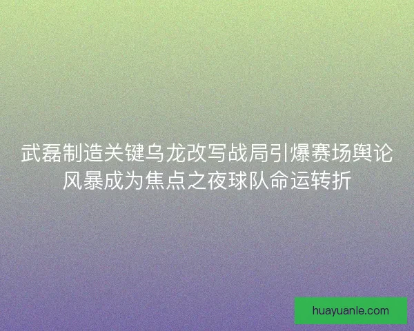 武磊制造关键乌龙改写战局引爆赛场舆论风暴成为焦点之夜球队命运转折