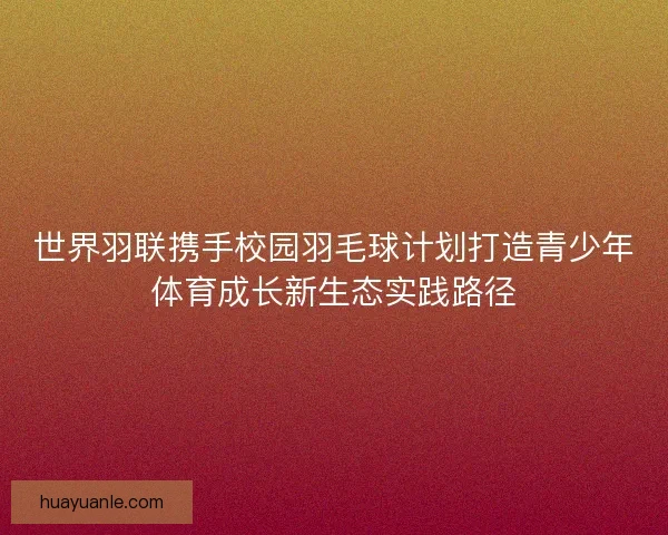 世界羽联携手校园羽毛球计划打造青少年体育成长新生态实践路径 世界羽联携手校园羽毛球计划打造青少年体育成长新生态实践路径