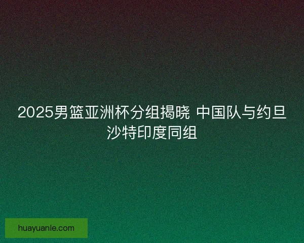 2025男篮亚洲杯分组揭晓 中国队与约旦沙特印度同组