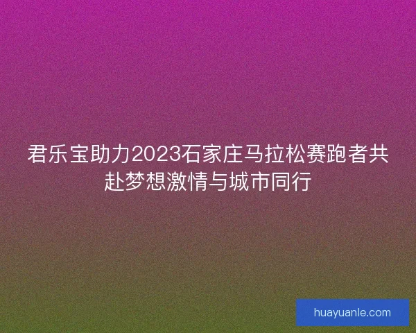 君乐宝助力2023石家庄马拉松赛跑者共赴梦想激情与城市同行