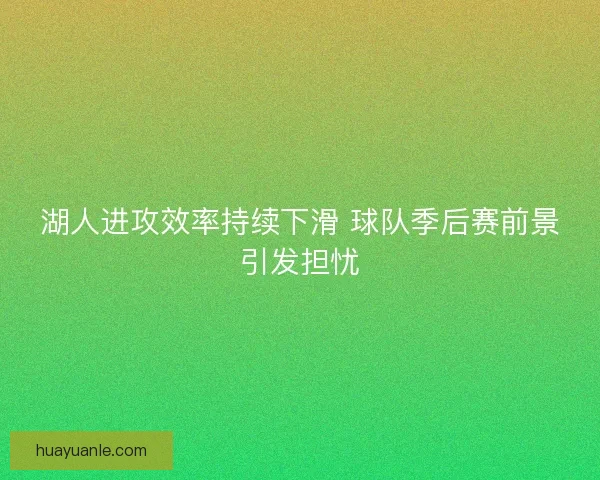 湖人进攻效率持续下滑 球队季后赛前景引发担忧 湖人进攻效率持续下滑 球队季后赛前景引发担忧