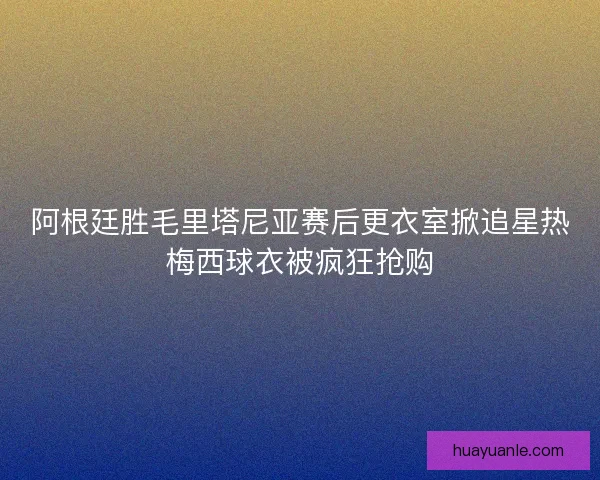 阿根廷胜毛里塔尼亚赛后更衣室掀追星热梅西球衣被疯狂抢购