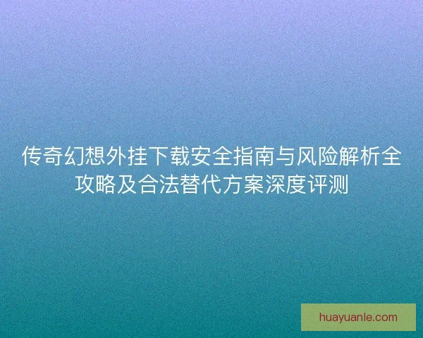 传奇幻想外挂下载安全指南与风险解析全攻略及合法替代方案深度评测