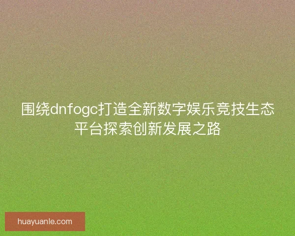 围绕dnfogc打造全新数字娱乐竞技生态平台探索创新发展之路