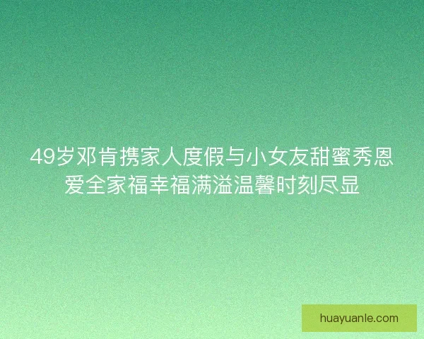 49岁邓肯携家人度假与小女友甜蜜秀恩爱全家福幸福满溢温馨时刻尽显 49岁邓肯携家人度假与小女友甜蜜秀恩爱全家福幸福满溢温馨时刻尽显